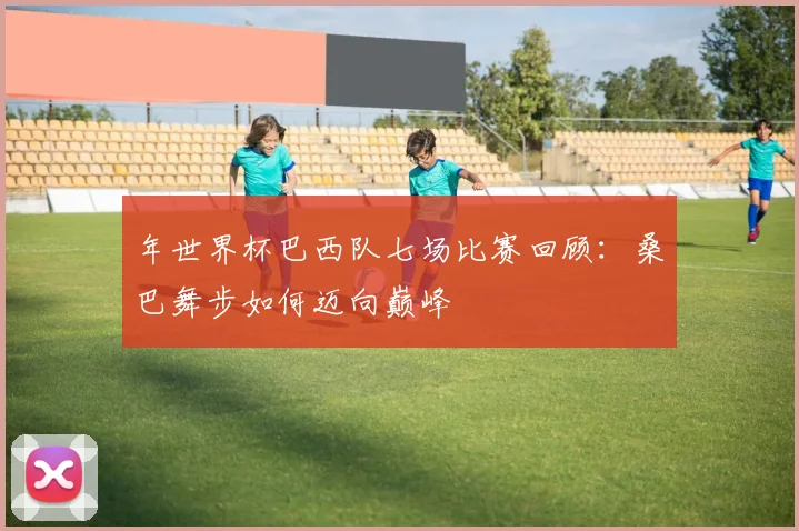 年世界杯巴西队七场比赛回顾：桑巴舞步如何迈向巅峰