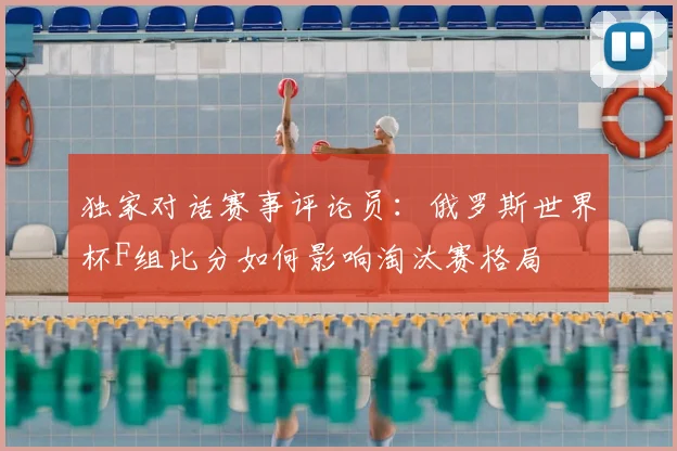 独家对话赛事评论员:俄罗斯世界杯F组比分如何影响淘汰赛格局
