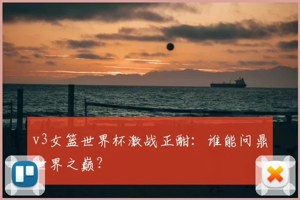 v3女篮世界杯激战正酣:谁能问鼎世界之巅?