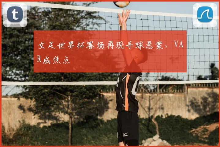 女足世界杯赛场再现手球悬案，VAR成焦点