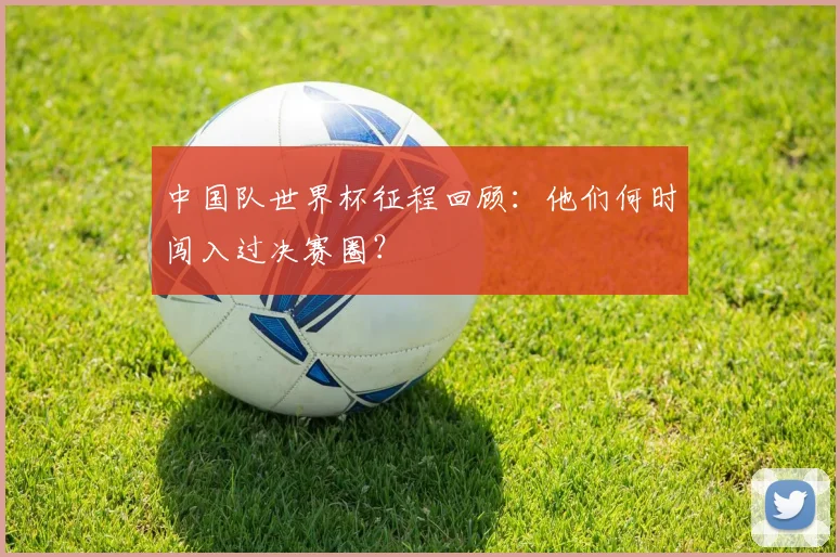中国队世界杯征程回顾：他们何时闯入过决赛圈？