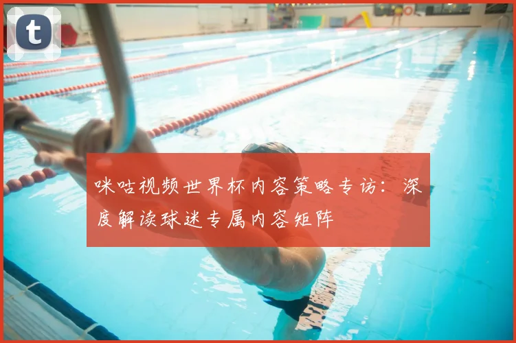 咪咕视频世界杯内容策略专访：深度解读球迷专属内容矩阵