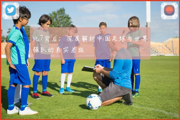 比7背后：深度解析中国足球与世界强队的真实差距