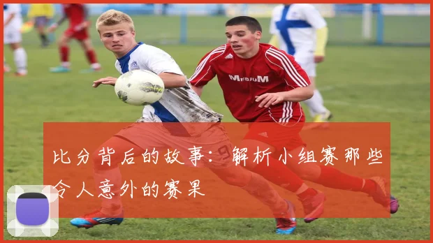 比分背后的故事：解析小组赛那些令人意外的赛果
