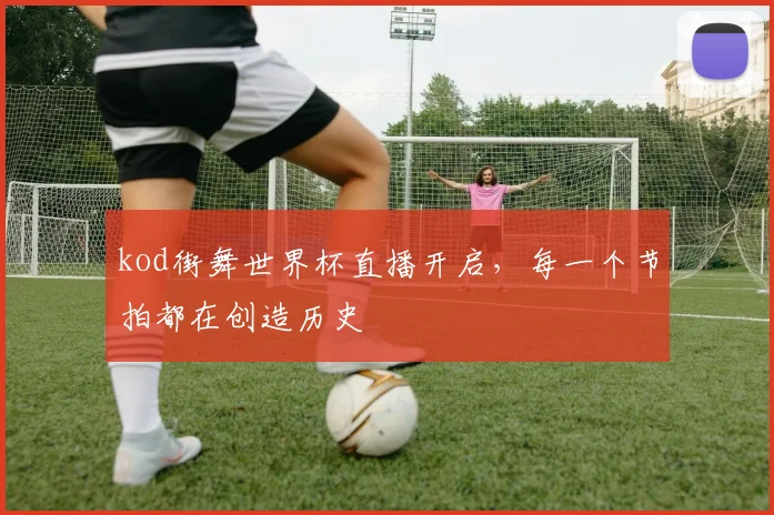 kod街舞世界杯直播开启,每一个节拍都在创造历史