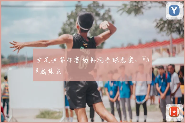 女足世界杯赛场再现手球悬案，VAR成焦点