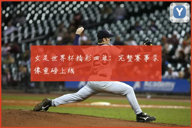 女足世界杯精彩回放：完整赛事录像重磅上线