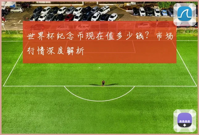 世界杯纪念币现在值多少钱?市场行情深度解析