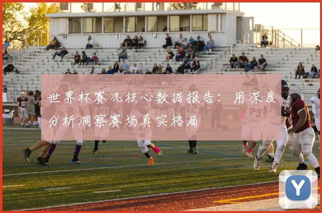世界杯赛况核心数据报告:用深度分析洞察赛场真实格局