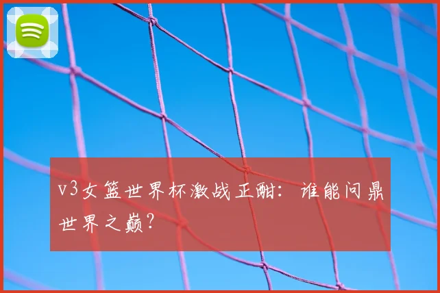 v3女篮世界杯激战正酣:谁能问鼎世界之巅?