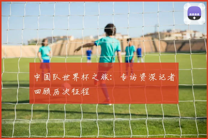 中国队世界杯之旅：专访资深记者回顾历次征程